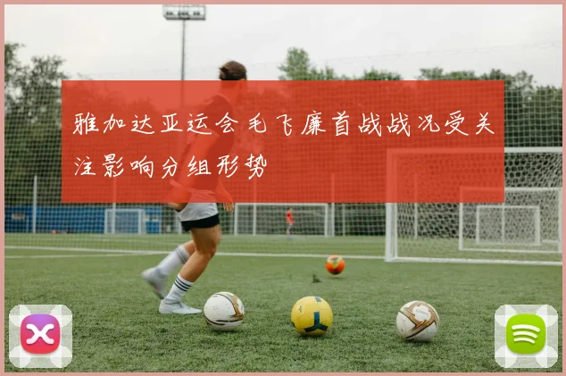 雅加达亚运会毛飞廉首战战况受关注影响分组形势