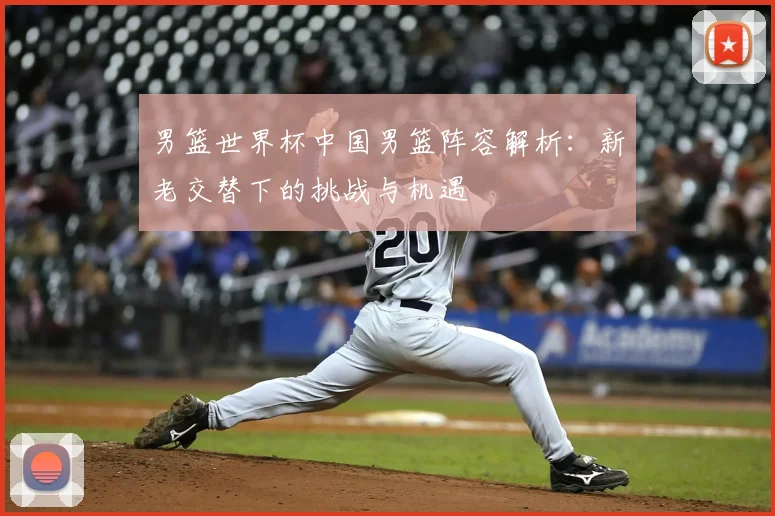 男篮世界杯中国男篮阵容解析：新老交替下的挑战与机遇