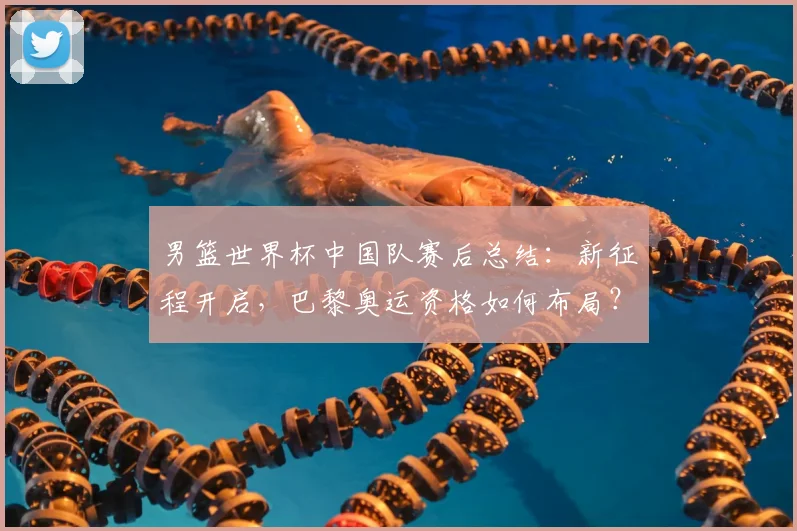 男篮世界杯中国队赛后总结：新征程开启，巴黎奥运资格如何布局？